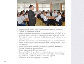 Indagar y seguir el impacto que se tiene en el aprendizaje de los estudiantes.
Construir un ambiente de conﬁanza.
Impulsar principios de equidad en el acceso y permanencia, en la EMS, de los
estudiantes que se encuentran en una situación de riesgo, rezago o desventaja.
Comunicar los avances a toda la comunidad educativa del plantel, incluidos los
padres y alumnos.
Desarrollar un clima de evaluación: usar los datos para discutir, entender e informar.
Tener la evidencia de los avances de cada estudiante y dar seguimiento a lo que
hace la escuela.
Impulsar una cultura de evidencia y fomentar una mentalidad de excelencia.
Promover el orgullo del sentido colectivo.
Reiterar una y otra vez: ¿Cómo vemos el éxito?
Crear comunidades de aprendizaje para responder permanentemente, con in-
formación sólida y actualizada, a los cuestionamientos: ¿Qué se necesita?, ¿Qué
se puede hacer?, ¿Qué ha sido efectivo y cómo se ha logrado?
Ayudar a que las escuelas compartan sus fortalezas.
342
 