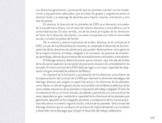 Los directores gestionarán y promoverán que los planteles cuenten con las instala-
ciones y equipamiento adecuados, que en todos los grupos y asignaturas exista un
docente titular y se disponga de docentes para impartir tutorías, orientación y otro
tipo de apoyos.
En esencia, la dirección de los planteles de EMS es el elemento articulador
de la escuela hacia afuera, con el resto del sistema educativo y hacia dentro, con la
comunidad escolar. En este sentido, una de las tareas principales de los directores
es hacer de la dirección del plantel, una tarea compartida con toda la comunidad
escolar, incluidos los padres de familia.
Por lo anterior y ante la importancia de la labor directiva, en el currículo de la
EMS, a la par de la profesionalización docente, se contempla el desarrollo de las com-
petencias de los directores de plantel para que puedan desempeñarse como gestores
de la mejora continua, el trabajo colegiado y la innovación de prácticas de enseñan-
za-aprendizaje,ademásdepromotoresdelacompañamientoadocentesyaestudiantes.
El liderazgo directivo deberá favorecer que la inclusión vaya más allá del ámbito
de la educación especial o la inscripción de jóvenes en situación de vulnerabilidad en las
escuelas. El nuevo currículo de la EMS debe dar lugar a una mayor capacidad de adap-
tación a la gran diversidad de población de México.
Se impulsará así la formación y actualización de los directores como líderes de
la implementación del currículo de la EMS que retomará la dimensión estratégica del
liderazgo directivo para asignar un papel más activo a los directores de los planteles,
como líderes no sólo de la gestión escolar sino también como líderes académicos de las
comunidades educativas de los planteles e impulsores del trabajo colegiado. El éxito de
laimplantacióndeuncurrículorevisado,actualizadoypertinente,ysuconcreciónenlas
aulas, dependerá en gran medida de la capacidad de los directores de los planteles para
gestionarlo, apoyados en los colegiados docentes, y la adaptación de los nuevos propó-
sitos educativos al contexto regional, social y cultural de los planteles. Será a través del
liderazgo directivo que se conduzcan los procesos de mejora del plantel y se coordinen
y desarrollen otros liderazgos que incluyen el desarrollo del trabajo colaborativo.
343
 