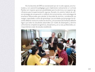 Así, los docentes de EMS se caracterizarán por ser no sólo capaces, sino mo-
tivados y con autonomía pedagógica para implementar exitosamente un currículo
ﬂexible, con mayores opciones y posibilidades para los alumnos y con espacios sig-
niﬁcativos para la experimentación rigurosa. Aunado a lo anterior, habrán de utili-
zar estrategias de recuperación o nivelación de conocimientos, como estrategias de
enseñanza diferenciadas para atender la diversidad de alumnos, considerando sus
rezagos, capacidades o estilos de aprendizaje. Las actividades que propongan los do-
centes deberán involucrar a todos los alumnos, y los procesos de enseñanza deberán
lograr que todos los estudiantes desarrollen con niveles de desempeño y dominio
suﬁcientes las competencias genéricas, disciplinares y, en su caso, profesionales, co-
rrespondientes al plan de estudios establecido.
345
 