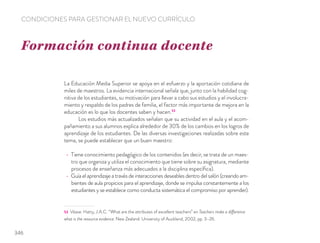 La Educación Media Superior se apoya en el esfuerzo y la aportación cotidiana de
miles de maestros. La evidencia internacional señala que, junto con la habilidad cog-
nitiva de los estudiantes, su motivación para llevar a cabo sus estudios y el involucra-
miento y respaldo de los padres de familia, el factor más importante de mejora en la
educación es lo que los docentes saben y hacen.53
Los estudios más actualizados señalan que su actividad en el aula y el acom-
pañamiento a sus alumnos explica alrededor de 30% de los cambios en los logros de
aprendizaje de los estudiantes. De las diversas investigaciones realizadas sobre este
tema, se puede establecer que un buen maestro:
Tiene conocimiento pedagógico de los contenidos (es decir, se trata de un maes-
tro que organiza y utiliza el conocimiento que tiene sobre su asignatura, mediante
procesos de enseñanza más adecuados a la disciplina especíﬁca).
Guía el aprendizaje a través de interacciones deseables dentro del salón (creando am-
bientes de aula propicios para el aprendizaje, donde se impulsa constantemente a los
estudiantes y se establece como conducta sistemática el compromiso por aprender).
53 Véase: Hatty, J.A.C. “What are the attributes of excellent teachers” en Teachers make a difference
what is the resource evidence. New Zealand: University of Auckland, 2002, pp. 3–26.
Formación continua docente
CONDICIONES PARA GESTIONAR EL NUEVO CURRÍCULO
346
 
