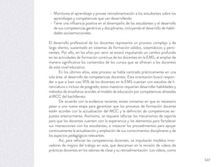 Monitorea el aprendizaje y provee retroalimentación a los estudiantes sobre los
aprendizajes y competencias que van desarrollando.
Tiene una inﬂuencia positiva en el desempeño de los estudiantes y el desarrollo
de sus competencias genéricas y disciplinares, incluyendo el desarrollo de habili-
dades socioemocionales.
El desarrollo profesional de los docentes representa un proceso complejo y de
largo aliento, sustentado en sistemas de formación sólidos, sistemáticos y perti-
nentes. Por ello, en los años por venir se estará impulsando un cambio profundo
en las actividades de formación continua de los docentes en la EMS, al ampliar de
manera signiﬁcativa los contenidos de los cursos que se ofrecen a los docentes
de este nivel educativo.
En los últimos años, este proceso se había centrado prácticamente en una
sola área: el desarrollo de competencias docentes. Esta orientación buscó respon-
der a que si bien casi 95% de los docentes en la EMS cuentan con estudios de li-
cenciatura o incluso de posgrado, estos maestros requerían desarrollar habilidades y
métodos de enseñanza acordes al modelo de educación por competencias alineadas
al MCC del bachillerato.
De acuerdo con la evidencia reciente, existe consenso en que es necesario
pasar a una nueva etapa para garantizar que los procesos de formación docente
estén acordes con la actualización del MCC y la deﬁnición de competencias ex-
puesta anteriormente. Asimismo, se requiere reforzar los mecanismos de soporte
para que los docentes cuenten con la experiencia y los elementos para fortalecer
sus interacciones con los estudiantes, e instaurar los procedimientos para apoyar
continuamente la actualización y ampliación de sus conocimientos disciplinares y de
los aspectos pedagógicos relevantes.
Así, para reforzar las competencias docentes, se impulsarán modelos inno-
vadores de mejora del trabajo en aula, que descansan en la revisión de videos de
prácticas docentes en los salones de clase y su retroalimentación. Los videos, como
347
 