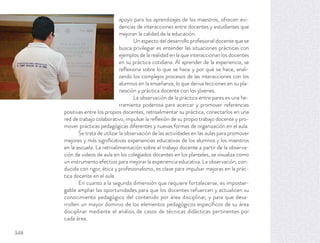 apoyo para los aprendizajes de los maestros, ofrecen evi-
dencias de interacciones entre docentes y estudiantes que
mejoran la calidad de la educación.
Un aspecto del desarrollo profesional docente que se
busca privilegiar es entender las situaciones prácticas con
ejemplos de la realidad en la que interaccionan los docentes
en su práctica cotidiana. Al aprender de la experiencia, se
reﬂexiona sobre lo que se hace y por qué se hace, anali-
zando los complejos procesos de las interacciones con los
alumnos en la enseñanza, lo que deriva lecciones en su pla-
neación y práctica docente con los jóvenes.
La observación de la práctica entre pares es una he-
rramienta poderosa para acercar y promover referencias
positivas entre los propios docentes, retroalimentar su práctica, conectarlos en una
red de trabajo colaborativo, impulsar la reﬂexión de su propio trabajo docente y pro-
mover prácticas pedagógicas diferentes y nuevas formas de organización en el aula.
Se trata de utilizar la observación de las actividades en las aulas para promover
mejores y más signiﬁcativas experiencias educativas de los alumnos y los maestros
en la escuela. La retroalimentación sobre el trabajo docente a partir de la observa-
ción de videos de aula en los colegiados docentes en los planteles, se visualiza como
un instrumento efectivo para mejorar la experiencia educativa. La observación, con-
ducida con rigor, ética y profesionalismo, es clave para impulsar mejoras en la prác-
tica docente en el aula.
En cuanto a la segunda dimensión que requiere fortalecerse, es imposter-
gable ampliar las oportunidades para que los docentes refuercen y actualicen su
conocimiento pedagógico del contenido por área disciplinar, y para que desa-
rrollen un mayor dominio de los elementos pedagógicos especíﬁcos de su área
disciplinar mediante el análisis de casos de técnicas didácticas pertinentes por
cada área.
348
 