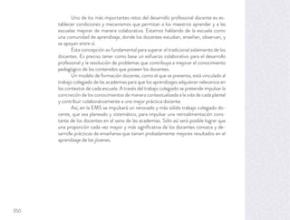 Uno de los más importantes retos del desarrollo profesional docente es es-
tablecer condiciones y mecanismos que permitan a los maestros aprender y a las
escuelas mejorar de manera colaborativa. Estamos hablando de la escuela como
una comunidad de aprendizaje, donde los docentes estudian, enseñan, observan, y
se apoyan entre sí.
Esta concepción es fundamental para superar el tradicional aislamiento de los
docentes. Es preciso tener como base un esfuerzo colaborativo para el desarrollo
profesional y la resolución de problemas que contribuya a mejorar el conocimiento
pedagógico de los contenidos que poseen los docentes.
Un modelo de formación docente, como el que se presenta, está vinculado al
trabajo colegiado de las academias para que los aprendizajes adquieran relevancia en
los contextos de cada escuela. A través del trabajo colegiado se pretende impulsar la
concreción de los conocimientos de manera contextualizada a la vida de cada plantel
y contribuir colaborativamente a una mejor práctica docente.
Así, en la EMS se impulsará un renovado y más sólido trabajo colegiado do-
cente, que sea planeado y sistemático, para impulsar una retroalimentación cons-
tante de los docentes en el seno de las academias. Sólo así será posible lograr que
una proporción cada vez mayor y más signiﬁcativa de los docentes conozca y de-
sarrolle prácticas de enseñanza que tienen probadamente mejores resultados en el
aprendizaje de los jóvenes.
350
 