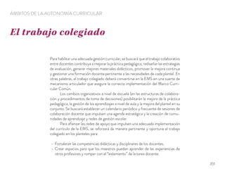 Para habilitar una adecuada gestión curricular, se buscará que el trabajo colaborativo
entre docentes contribuya a mejorar la práctica pedagógica, rediseñar las estrategias
de evaluación, generar mejores materiales didácticos, promover la mejora continua
y gestionar una formación docente pertinente a las necesidades de cada plantel. En
otras palabras, el trabajo colegiado deberá convertirse en la EMS en una suerte de
mecanismo articulador que asegure la correcta implementación del Marco Curri-
cular Común.
Los cambios organizativos a nivel de escuela (en las estructuras de colabora-
ción y procedimientos de toma de decisiones) posibilitarán la mejora de la práctica
pedagógica, la gestión de los aprendizajes a nivel de aula y la mejora del plantel en su
conjunto. Se buscará establecer un calendario periódico y frecuente de sesiones de
colaboración docente que impulsen una agenda estratégica y la creación de comu-
nidades de aprendizaje y redes de gestión escolar.
Para aﬁanzar las redes de apoyo que impulsen una adecuada implementación
del currículo de la EMS, se reforzará de manera pertinente y oportuna el trabajo
colegiado en los planteles para:
Fortalecer las competencias didácticas y disciplinares de los docentes.
Crear espacios para que los maestros puedan aprender de las experiencias de
otros profesores y romper con el “aislamiento” de la tarea docente.
El trabajo colegiado
ÁMBITOS DE LA AUTONOMÍA CURRICULAR
351
 