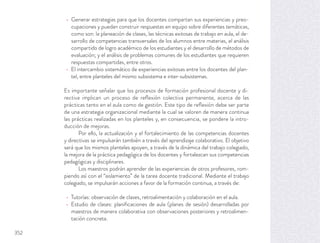 Generar estrategias para que los docentes compartan sus experiencias y preo-
cupaciones y puedan construir respuestas en equipo sobre diferentes temáticas,
como son: la planeación de clases, las técnicas exitosas de trabajo en aula, el de-
sarrollo de competencias transversales de los alumnos entre materias, el análisis
compartido de logro académico de los estudiantes y el desarrollo de métodos de
evaluación; y el análisis de problemas comunes de los estudiantes que requieren
respuestas compartidas, entre otros.
El intercambio sistemático de experiencias exitosas entre los docentes del plan-
tel, entre planteles del mismo subsistema e inter-subsistemas.
Es importante señalar que los procesos de formación profesional docente y di-
rectiva implican un proceso de reﬂexión colectiva permanente, acerca de las
prácticas tanto en el aula como de gestión. Este tipo de reﬂexión debe ser parte
de una estrategia organizacional mediante la cual se valoren de manera continua
las prácticas realizadas en los planteles y, en consecuencia, se pondere la intro-
ducción de mejoras.
Por ello, la actualización y el fortalecimiento de las competencias docentes
y directivas se impulsarán también a través del aprendizaje colaborativo. El objetivo
será que los mismos planteles apoyen, a través de la dinámica del trabajo colegiado,
la mejora de la práctica pedagógica de los docentes y fortalezcan sus competencias
pedagógicas y disciplinares.
Los maestros podrán aprender de las experiencias de otros profesores, rom-
piendo así con el “aislamiento” de la tarea docente tradicional. Mediante el trabajo
colegiado, se impulsarán acciones a favor de la formación continua, a través de:
Tutorías: observación de clases, retroalimentación y colaboración en el aula.
Estudio de clases: planiﬁcaciones de aula (planes de sesión) desarrolladas por
maestros de manera colaborativa con observaciones posteriores y retroalimen-
tación concreta.
352
 