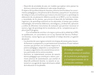 Desarrollo de actividades de aula, con modelos que explican cómo piensan los
alumnos y solucionan problemas en cada campo disciplinario.
El objetivo de la profesionalización docente y directiva será fortalecer los conoci-
mientos pedagógicos y disciplinarios de los docentes y apoyarlos en: las prácticas
de trabajo en aula y la enseñanza que involucra a los alumnos en su aprendizaje; la
elaboración de una planeación didáctica acorde con el MCC y con los intereses
y necesidades de los jóvenes, que priorice el desarrollo de habilidades meta-
cognitivas y de aprendizaje autónomo en los educandos, al tiempo que combine
metodologías, herramientas didácticas y tecnológicas; y el desarrollo, aplicación
y análisis de diferentes instrumentos de evaluación que permitan reconocer el
avance y logro de aprendizaje de los estudiantes y de las competencias que im-
plica el perﬁl de egreso.
Con la ﬁnalidad de contribuir a la mejora continua de la calidad de la EMS,
se establecerán, en concordancia con la Ley General del Servicio Profesio-
nal Docente, nuevas ﬁguras que acompañarán el trabajo docente y la gestión
del plantel:
Los docentes de nuevo ingreso contarán con el apoyo de tutores pares, buscan-
do favorecer su preparación y su permanencia en la enseñanza. El tutor realizará
acciones que permitan una constante mejora en la
práctica pedagógica, adaptando su acompañamien-
to, apoyo y seguimiento a las características concre-
tas y particulares de los centros escolares.
Asimismo, se implementarán acciones de asesoría
técnico pedagógica que contribuyan a valorar y pro-
mover prácticas de autoevaluación, que orienten el
desarrollo profesional docente. La asesoría se sus-
tentará en una agenda de mejora de la buena calidad
de la educación en los planteles.
El trabajo colegiado
docente favorece el análisis
de la práctica pedagógica
y el enriquecimiento de la
formación continua.
353
 