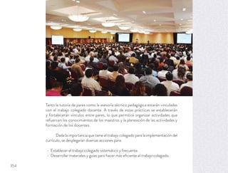 Tanto la tutoría de pares como la asesoría técnico pedagógica estarán vinculadas
con el trabajo colegiado docente. A través de estas prácticas se establecerán
y fortalecerán vínculos entre pares, lo que permitirá organizar actividades que
refuercen los conocimientos de los maestros y la planeación de las actividades y
formación de los docentes.
Dada la importancia que tiene el trabajo colegiado para la implementación del
currículo, se desplegarán diversas acciones para:
Establecer el trabajo colegiado sistemático y frecuente.
Desarrollar materiales y guías para hacer más eﬁciente el trabajo colegiado.
354
 