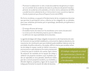 Promover la colaboración no sólo a través de academias disciplinares en el plan-
tel, sino también de las academias de todos los profesores del plantel (interdisci-
plinares), de academias entre planteles y al interior de los subsistemas de EMS,
y academias entre subsistemas de un mismo entorno socio-económico (aprove-
chando el potencial que ofrece el Espacio Común de la EMS).
De forma simultánea, se apoyará el fortalecimiento de las competencias docentes
que permitan la participación activa y efectiva en los colegiados de sus planteles,
para crear ambientes pertinentes para el aprendizaje, atendiendo principalmente a
cuestiones como:
El manejo eﬁciente del tiempo.
El establecimiento de metas (con los estudiantes como centro de atención).
La construcción de ambientes propicios para la colaboración.
La deﬁnición de responsabilidades de los docentes.
La agenda estratégica del trabajo colegiado incorporará no sólo lineamientos de carác-
ter funcional, sino que también establecerá y comunicará los objetivos educativos y los
mecanismos de coordinación para que el plantel pueda establecer balances entre las
prioridades de política educativa y las propias; deﬁnirá criterios para acreditar esfuer-
zos de trabajo en equipo cuando se realicen concursos y
promociones en cada subsistema; formulará orientaciones
y directrices para la rendición de cuentas; ﬁjará criterios
de evaluación de resultados de los equipos de trabajo y
validación de proyectos escolares cuyos resultados pue-
dan ser replicables en otros planteles; identiﬁcará medios
para dar a conocer proyectos escolares y sus resultados; y
difundirá objetivos, propósitos y logros de los equipos de
trabajo para fomentar la creación de redes de docentes.
El trabajo colegiado es crisol
de experiencias y fuente de
aprendizaje colectivo de las
y los docentes.
355
 