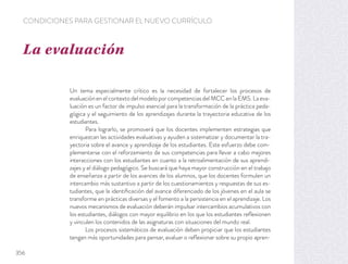 Un tema especialmente crítico es la necesidad de fortalecer los procesos de
evaluaciónenelcontextodelmodeloporcompetenciasdelMCCenlaEMS.Laeva-
luación es un factor de impulso esencial para la transformación de la práctica peda-
gógica y el seguimiento de los aprendizajes durante la trayectoria educativa de los
estudiantes.
Para lograrlo, se promoverá que los docentes implementen estrategias que
enriquezcan las actividades evaluativas y ayuden a sistematizar y documentar la tra-
yectoria sobre el avance y aprendizaje de los estudiantes. Este esfuerzo debe com-
plementarse con el reforzamiento de sus competencias para llevar a cabo mejores
interacciones con los estudiantes en cuanto a la retroalimentación de sus aprendi-
zajes y el diálogo pedagógico. Se buscará que haya mayor construcción en el trabajo
de enseñanza a partir de los avances de los alumnos, que los docentes formulen un
intercambio más sustantivo a partir de los cuestionamientos y respuestas de sus es-
tudiantes, que la identiﬁcación del avance diferenciado de los jóvenes en el aula se
transforme en prácticas diversas y el fomento a la persistencia en el aprendizaje. Los
nuevos mecanismos de evaluación deberán impulsar intercambios acumulativos con
los estudiantes, diálogos con mayor equilibrio en los que los estudiantes reﬂexionen
y vinculen los contenidos de las asignaturas con situaciones del mundo real.
Los procesos sistemáticos de evaluación deben propiciar que los estudiantes
tengan más oportunidades para pensar, evaluar o reﬂexionar sobre su propio apren-
La evaluación
CONDICIONES PARA GESTIONAR EL NUEVO CURRÍCULO
356
 
