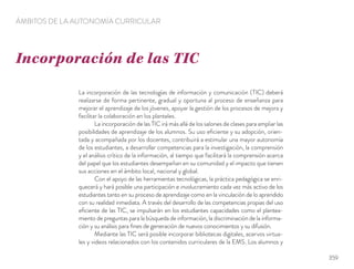 La incorporación de las tecnologías de información y comunicación (TIC) deberá
realizarse de forma pertinente, gradual y oportuna al proceso de enseñanza para
mejorar el aprendizaje de los jóvenes, apoyar la gestión de los procesos de mejora y
facilitar la colaboración en los planteles.
La incorporación de las TIC irá más allá de los salones de clases para ampliar las
posibilidades de aprendizaje de los alumnos. Su uso eﬁciente y su adopción, orien-
tada y acompañada por los docentes, contribuirá a estimular una mayor autonomía
de los estudiantes, a desarrollar competencias para la investigación, la comprensión
y el análisis crítico de la información, al tiempo que facilitará la comprensión acerca
del papel que los estudiantes desempeñan en su comunidad y el impacto que tienen
sus acciones en el ámbito local, nacional y global.
Con el apoyo de las herramientas tecnológicas, la práctica pedagógica se enri-
quecerá y hará posible una participación e involucramiento cada vez más activo de los
estudiantes tanto en su proceso de aprendizaje como en la vinculación de lo aprendido
con su realidad inmediata. A través del desarrollo de las competencias propias del uso
eﬁciente de las TIC, se impulsarán en los estudiantes capacidades como el plantea-
miento de preguntas para la búsqueda de información, la discriminación de la informa-
ción y su análisis para ﬁnes de generación de nuevos conocimientos y su difusión.
Mediante las TIC será posible incorporar bibliotecas digitales, acervos virtua-
les y videos relacionados con los contenidos curriculares de la EMS. Los alumnos y
Incorporación de las TIC
ÁMBITOS DE LA AUTONOMÍA CURRICULAR
359
 