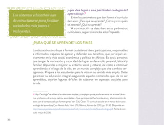 y que dan lugar a una particular ecología del
aprendizaje.17
Entre los parámetros que dan forma al currículo
destacan: ¿Para qué se aprende? ¿Cómo y con quién
se aprende? ¿Qué se aprende?
A continuación se describen estos parámetros
curriculares, según los concibe esta Propuesta.
¿PARA QUÉ SE APRENDE? LOS FINES
La educación contribuye a formar ciudadanos libres, participativos, responsables
e informados, capaces de ejercer y defender sus derechos, que participen ac-
tivamente en la vida social, económica y política de México. Es decir, personas
que tengan la motivación y capacidad de lograr su desarrollo personal, laboral y
familiar, dispuestas a mejorar su entorno social y natural, así como a continuar
aprendiendo a lo largo de la vida, en un mundo complejo que vive cambios ver-
tiginosos. Prepara a los estudiantes para la vida en su sentido más amplio. Debe
garantizar su educación integral asegurando aquellos contenidos que, de no ser
aprendidos, dejarían lagunas difíciles de subsanar en aspectos cruciales para
la vida.
17 Aquí “ecología” se reﬁere a las relaciones simples y complejas que se producen entre los actores (alum-
nos, profesores, directivos, padres, autoridades,...) que participan del hecho educativo y a la interacción de
estos con el contexto del que forman parte. Ver: Coll, César. “El currículo escolar en el marco de la nueva
ecología del aprendizaje”, en Revista Aula, Núm. 219, México, febrero de 2013, pp. 31-36. Disponible en:
http://www.psyed.edu.es/prodGrintie/articulos/Coll_ CurriculumEscolarNuevaEcologia.pdf, fecha de con-
sulta: mayo de 2016.
Los sistemas educativos han
de estructurarse para facilitar
sociedades más justas e
incluyentes.
36
 
