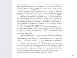 docentes podrán tener acceso a los materiales en cualquier momento y lugar para
apoyar el autoaprendizaje, la lectura recreativa y reforzar lo aprendido. Grupos aca-
démicos colegiados participarán para garantizar la buena calidad y alineamientos de
estos productos multimedia al MCC y a los planes de estudio. Esta iniciativa permiti-
rá ampliar la disponibilidad de recursos bibliográﬁcos en los planteles, en especial los
que carecen de bibliotecas. En la conformación de bibliotecas digitales se impulsará
la colaboración de los planteles, sobre todo a través del Espacio Común de la EMS.
La incorporación pertinente y oportuna de las TIC al currículo generará tam-
bién un rediseño de las prácticas pedagógicas y de las asignaturas, en virtud de que
aportará contenidos curriculares que requieren ser incorporados a los planes y pro-
gramas de estudio, como son los relativos a la alfabetización digital. Además, ge-
nerará espacios de aprendizaje propicios para que los docentes brinden un mejor
acompañamiento y orientación a sus estudiantes.
Las TIC serán también un vehículo a través del cual la EMS logre su propó-
sito de brindar servicios educativos de calidad con equidad e inclusión, y asegurar el
desarrollo de las competencias establecidas en el MCC y en los planes de estudio
en todos los jóvenes del país, a través de opciones no presenciales, que conforman
comunidades de aprendizaje.
Se aprovechará en la EMS el potencial de uso de aplicaciones que vinculan
dispositivos móviles a la enseñanza-aprendizaje, tanto en ambiente presencial como
a distancia. Estas prácticas permitirán, por un lado, la personalización del aprendizaje
conforme a los perﬁles del estudiante, y por el otro, el acceso a contenidos y activi-
dades educativas sin restricción de tiempo ni lugar.
El currículo de la EMS se apoyará en un proceso de mejora permanente, tanto
de los procesos de gestión de los planteles como de las prácticas pedagógicas. En esta
dinámica de mejoramiento continuo, las TIC serán una herramienta de apoyo que per-
mitirán el intercambio de información y de experiencias en los planteles y la innovación
de nuevas estrategias didácticas, al tiempo que facilitarán el desarrollo profesional y el
fortalecimiento de las competencias digitales de docentes y directivos.
361
 