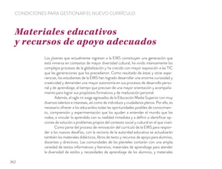 Los jóvenes que actualmente ingresan a la EMS constituyen una generación que
está inmersa en contextos de mayor diversidad cultural, ha vivido intensamente los
complejos procesos de la globalización y ha crecido con mayor exposición a las TIC
que las generaciones que los precedieron. Como resultado de éstas y otras expe-
riencias, los estudiantes de la EMS han logrado desarrollar una enorme curiosidad y
creatividad y demandan una mayor autonomía en sus procesos de desarrollo perso-
nal y de aprendizaje, al tiempo que precisan de una mayor orientación y acompaña-
miento para lograr sus propósitos formativos y de maduración personal.
Además, el siglo XXI exige egresados de la Educación Media Superior con muy
diversos talentos e intereses, así como de individuos y ciudadanos plenos. Por ello, es
necesario ofrecer a los educandos todas las oportunidades posibles de conocimien-
to, comprensión y experimentación que los ayuden a entender el mundo que los
rodea, a vincular lo aprendido con su realidad inmediata y a deﬁnir o identiﬁcar op-
ciones de solución a problemas propios del contexto social y cultural en el que viven.
Como parte del proceso de renovación del currículo de la EMS para respon-
der a los nuevos desafíos, con la rectoría de la autoridad educativa se actualizarán
también los materiales didácticos, libros de texto y recursos de apoyo para alumnos,
docentes y directivos. Las comunidades de los planteles contarán con una amplia
variedad de textos informativos y literarios; materiales de aprendizaje para atender
la diversidad de estilos y necesidades de aprendizaje de los alumnos, y materiales
Materiales educativos
y recursos de apoyo adecuados
CONDICIONES PARA GESTIONAR EL NUEVO CURRÍCULO
362
 