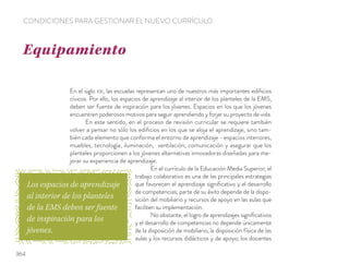 En el siglo XXI, las escuelas representan uno de nuestros más importantes ediﬁcios
cívicos. Por ello, los espacios de aprendizaje al interior de los planteles de la EMS,
deben ser fuente de inspiración para los jóvenes. Espacios en los que los jóvenes
encuentren poderosos motivos para seguir aprendiendo y forjar su proyecto de vida.
En este sentido, en el proceso de revisión curricular se requiere también
volver a pensar no sólo los ediﬁcios en los que se aloja el aprendizaje, sino tam-
bién cada elemento que conforma el entorno de aprendizaje - espacios interiores,
muebles, tecnología, iluminación, ventilación, comunicación y asegurar que los
planteles proporcionen a los jóvenes alternativas innovadoras diseñadas para me-
jorar su experiencia de aprendizaje.
En el currículo de la Educación Media Superior, el
trabajo colaborativo es una de las principales estrategias
que favorecen el aprendizaje signiﬁcativo y el desarrollo
de competencias; parte de su éxito depende de la dispo-
sición del mobiliario y recursos de apoyo en las aulas que
faciliten su implementación.
No obstante, el logro de aprendizajes signiﬁcativos
y el desarrollo de competencias no depende únicamente
de la disposición de mobiliario, la disposición física de las
aulas y los recursos didácticos y de apoyo; los docentes
Equipamiento
CONDICIONES PARA GESTIONAR EL NUEVO CURRÍCULO
Los espacios de aprendizaje
al interior de los planteles
de la EMS deben ser fuente
de inspiración para los
jóvenes.
364
 