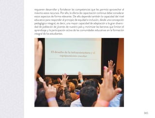 requieren desarrollar y fortalecer las competencias que les permita aprovechar al
máximo estos recursos. Por ello, la oferta de capacitación continua debe considerar
estos aspectos de forma relevante. De ello depende también la capacidad del nivel
educativo para responder al principio de equidad e inclusión, desde una concepción
pedagógica integral, es decir, una mayor capacidad de adaptación a la gran diversi-
dad de población de jóvenes de nuestro país y minimizar las barreras que limitan el
aprendizaje y la participación activa de las comunidades educativas en la formación
integral de los estudiantes.
365
 