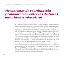 El Sistema Nacional de Educación Media Superior (SINEMS) que mandata la Ley
General de Educación tiene como objetivo establecer las bases para la organización,
coordinación y desarrollo de la EMS, a través de principios, directrices, políticas y
acciones que permitan el fortalecimiento de este tipo educativo con buena cali-
dad, pertinencia y equidad. Asimismo, mediante el establecimiento del SINEMS
se impulsará una renovada identidad para la EMS, que fortalecerá su lugar en el
sistema educativo nacional. Su concreción buscará garantizar que los planteles de
EMS cumplan con los estándares generales de calidad, de pertinencia de sus planes
y programas de estudio, de capacitación docente y directiva, y de eﬁciencia de ins-
talaciones y equipamiento. En este marco institucional, se establecerán las pautas
para la incorporación de los planteles a un padrón de buena calidad.
Igualmente, en el fomento del trabajo coordinado entre subsistemas y plante-
les, así como la conjunción y articulación de elementos y esfuerzos que contribuyan
al cumplimiento de los ﬁnes de la EMS, el Espacio Común de la Educación Media
Superior (ECEMS) contribuirá a impulsar un nuevo paradigma organizacional para
aprovechar adecuadamente los recursos disponibles y complementar el trabajo in-
dividual y auto-contenido de subsistemas y planteles.
Mecanismos de coordinación
y colaboración entre las distintas
autoridades educativas
CONDICIONES PARA GESTIONAR EL NUEVO CURRÍCULO
366
 