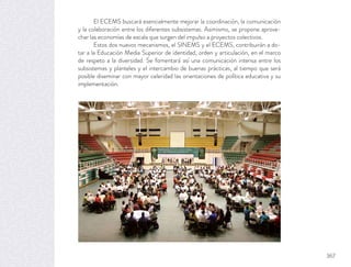 El ECEMS buscará esencialmente mejorar la coordinación, la comunicación
y la colaboración entre los diferentes subsistemas. Asimismo, se propone aprove-
char las economías de escala que surgen del impulso a proyectos colectivos.
Estos dos nuevos mecanismos, el SINEMS y el ECEMS, contribuirán a do-
tar a la Educación Media Superior de identidad, orden y articulación, en el marco
de respeto a la diversidad. Se fomentará así una comunicación intensa entre los
subsistemas y planteles y el intercambio de buenas prácticas, al tiempo que será
posible diseminar con mayor celeridad las orientaciones de política educativa y su
implementación.
367
 