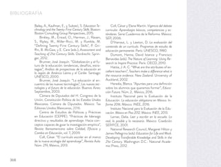 BIBLIOGRAFÍA
Bailey, A., Kaufman, E., y Subotić, S. Education Te-
chnology and the Twenty-First-Century Skills. Boston:
Boston Consulting Group Perspectives, 2015.
Binkley, M., Erstad, O., Herman, J., Raizen,
S., Ripley, M., Miller-Ricci, M. y Rumble, M.
“Deﬁning Twenty-First Century Skills”, P. Gri-
ffin, B. McGaw, y E. Care (eds.), Assessment and
Teaching of 21st Century Skills. Dordrecht: Sprin-
ger, 2012.
Brunner, José Joaquín. “Globalización y el fu-
turo de la educación: tendencias, desafíos, estra-
tegias”, Análisis de prospectivas de la educación en
la región de América Latina y el Caribe. Santiago:
UNESCO, 2000.
Brunner, José Joaquín. “La educación al en-
cuentro de las nuevas tecnologías”, Las nuevas tec-
nologías y el futuro de la educación. Buenos Aires:
Septiembre, 2003.
Cámara de Diputados del H. Congreso de la
Unión. Constitución Política de los Estados Unidos
Mexicanos. Cámara de Diputados. México: Tax
Editores Unidos Mexicanos, 2016.
Centro de Estudios de Políticas y Prácticas
en Educación (CEPPE). “Prácticas de liderazgo
directivo y resultados de aprendizaje. Hacia con-
ceptos capaces de guiar la investigación empírica”,
Revista Iberoamericana sobre Calidad, Eﬁcacia y
Cambio en Educación, vol. 7, 2009.
Coll, César. “El currículo escolar en el marco
de la nueva ecología del aprendizaje”, Revista Aula.
Núm. 219, México, 2013.
Coll, César y Elena Martín. Vigencia del debate
curricular. Aprendizajes básicos, competencias y es-
tándares. Serie Cuadernos de la Reforma. México:
SEP, 2006.
D’Hainaut, L. y Lawton, D. La evaluación del
contenido de un currículo. Programas de estudio de
educación permanente. París: UNESCO, 1980.
Dumont, Hanna, David Istance y Francisco
Benavides (eds). The Nature of Learning: Using Re-
search to Inspire Practice. París: OECD, 2010.
Hattie, J. A. C. “What are the attributes of ex-
cellent teachers”, Teachers make a difference what is
the resource evidence. New Zealand: University of
Auckland, 2002.
Heredia, Blanca. “Apuntes para una deﬁnición
sobre los alumnos que queremos formar”, Educa-
ción Futura. Núm. 2, México, 2016.
Instituto Nacional para la Evaluación de la
Educación. La educación obligatoria en México. In-
forme 2016. México: INEE, 2016.
Instituto Nacional para la Evaluación de la Edu-
cación. México en Pisa 2012. México: INEE, 2013.
Lerner, Delia. Leer y escribir en la escuela. Lo
real, lo posible y lo necesario. México: Coedición
SEP/FCE, 2001.
National Research Council, Margaret Hilton y
James Pellegrino (eds). Education for Life and Work:
Developing Transferable Knowledge and Skills in the
21st Century. Washington D.C.: National Acade-
mic Press, 2012.
368
 