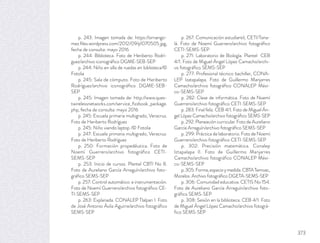 p. 243: Imagen tomada de: https://ornango-
mez.ﬁles.wordpress.com/2012/09/p1070505.jpg,
fecha de consulta: mayo 2016
p. 244: Biblioteca. Foto de Heriberto Rodrí-
guez/archivo iconográﬁco DGME-SEB-SEP
p. 244: Niño en silla de ruedas en biblioteca/©
Fotolia
p. 245: Sala de cómputo. Foto de Heriberto
Rodríguez/archivo iconográﬁco DGME-SEB-
SEP
p. 245: Imagen tomada de: http://www.ques-
twirelessnetworks.com/service_ﬁzzbook_package.
php, fecha de consulta: mayo 2016
p. 245: Escuela primaria multigrado, Veracruz.
Foto de Heriberto Rodríguez
p. 245: Niño viendo laptop /© Fotolia
p. 247: Escuela primaria multigrado, Veracruz.
Foto de Heriberto Rodríguez
p. 250: Formación propedéutica. Foto de
Noemí Guerrero/archivo fotográﬁco CETI-
SEMS-SEP
p. 253: Inicio de cursos. Plantel CBTI No 8.
Foto de Aureliano García Arreguín/archivo foto-
gráﬁco SEMS-SEP
p. 257: Control automático e instrumentación.
Foto de Noemí Guerrero/archivo fotográﬁco CE-
TI-SEMS-SEP
p. 263: Explanada. CONALEP Tlalpan I. Foto
de José Antonio Ávila Aguirre/archivo fotográﬁco
SEMS-SEP
p. 267: Comunicación estudiantil, CETI/Tona-
lá. Foto de Noemí Guerrero/archivo fotográﬁco
CETI-SEMS-SEP
p. 271: Laboratorio de Biología. Plantel CEB
4/1. Foto de Miguel Ángel López Camacho/archi-
vo fotográﬁco SEMS-SEP
p. 277: Profesional técnico bachiller, CONA-
LEP Izatapalapa. Foto de Guillermo Manjarres
Camacho/archivo fotográﬁco CONALEP Méxi-
co-SEMS-SEP
p. 282: Clase de informática. Foto de Noemí
Guerrero/archivo fotográﬁco CETI-SEMS-SEP
p. 283: Final feliz. CEB 4/1. Foto de Miguel Án-
gel López Camacho/archivo fotográﬁco SEMS-SEP
p. 292: Planeación curricular. Foto de Aureliano
García Arreguín/archivo fotográﬁco SEMS-SEP
p. 299: Práctica de laboratorio. Foto de Noemí
Guerrero/archivo fotográﬁco CETI-SEMS-SEP
p. 302: Precisión matemática. Conalep
Iztapalapa II. Foto de Guillermo Manjarres
Camacho/archivo fotográﬁco CONALEP Méxi-
co-SEMS-SEP
p.305:Forma,espacioymedida.CBTATemoac,
Morelos. Archivo fotográﬁco DGETA-SEMS-SEP
p. 306: Comunidad educativa. CETIS No 154.
Foto de Aureliano García Arreguín/archivo foto-
gráﬁco SEMS-SEP
p. 308: Sesión en la biblioteca. CEB 4/1. Foto
de Miguel Ángel López Camacho/archivo fotográ-
ﬁco SEMS-SEP
373
 