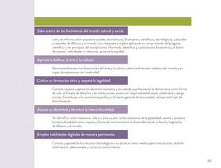 Sabe acerca de los fenómenos del mundo natural y social.
Lee y se informa sobre procesos sociales, económicos, ﬁnancieros, cientíﬁcos, tecnológicos, culturales
y naturales de México y el mundo. Los interpreta y explica aplicando su conocimiento del progreso
cientíﬁco y los principios del escepticismo informado. Identiﬁca y cuestiona los fanatismos y al tomar
decisiones, individuales o colectivas, procura la equidad.
Aprecia la belleza, el arte y la cultura.
Reconoce diversas manifestaciones del arte y la cultura, valora la dimensión estética del mundo y es
capaz de expresarse con creatividad.
Cultiva su formación ética y respeta la legalidad.
Conoce, respeta y ejerce los derechos humanos y los valores que favorecen la democracia como forma
de vida, el Estado de derecho y las instituciones; actúa con responsabilidad social, solidaridad y apego
a la ley. Contribuye a la convivencia pacíﬁca y al interés general de la sociedad; rechaza todo tipo de
discriminación.
Asume su identidad y favorece la interculturalidad.
Se identiﬁca como mexicano; valora y ama su país; tiene conciencia de la globalidad; asume y practica
la interculturalidad como riqueza y forma de convivencia en la diversidad social, cultural y lingüística
de México y el mundo.
Emplea habilidades digitales de manera pertinente.
Conoce y aprovecha los recursos tecnológicos a su alcance como medios para comunicarse, obtener
información, seleccionarla y construir conocimiento.
39
 