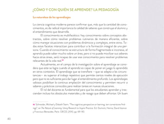 ¿CÓMO Y CON QUIÉN SE APRENDE? LA PEDAGOGÍA
La naturaleza de los aprendizajes
La ciencia cognitiva moderna parece conﬁrmar que, más que la cantidad de cono-
cimientos, es de radical importancia la calidad de saberes que construye el alumno y
el entendimiento que desarrolla.
El conocimiento es multifacético: hay conocimiento sobre conceptos abs-
tractos, sobre cómo resolver problemas rutinarios de manera eﬁciente, sobre
cómo manejar situaciones con problemas dinámicos y complejos, entre otros. To-
das estas facetas interactúan para contribuir a la formación integral de una per-
sona. Cuando el conocimiento se estructura de forma fragmentada e inconexa, el
aprendiz puede saber mucho sobre un área, pero si no puede movilizar sus saberes
hacia otras áreas, será incapaz de usar ese conocimiento para resolver problemas
relevantes de la vida real.18
Actualmente, en el campo de la investigación sobre el aprendizaje se consi-
dera que este se logra cuando el aprendiz es capaz de poner en juego lo aprendido
en otros contextos. El aprendizaje que se transﬁere —que se adapta a las circuns-
tancias— es superior al trabajo repetitivo que permite ciertos niveles de ejecución
pero que no es suﬁciente para dar lugar al entendimiento profundo. Los aprendizajes
valiosos posibilitan la continua ampliación del conocimiento y permiten recurrir a
saberes y prácticas conocidos para realizar tareas en nuevas situaciones.
El rol del docente es fundamental para que los estudiantes aprendan y tras-
ciendan incluso los obstáculos materiales y de rezago que deben afrontar. Un buen
18 Schneider, Michael y Elsbeth Stern. “The cognitive perspective on learning: ten cornerstone ﬁnd-
ings”, en The Nature of Learning. Using Research to Inspire Practice. Ed. Dumont, Hanna, David Istance
y Francisco Benavides. París: OECD, 2010, pp. 69-90.
40
 