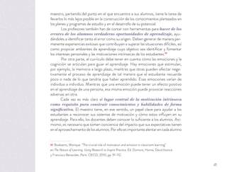 maestro, partiendo del punto en el que encuentra a sus alumnos, tiene la tarea de
llevarlos lo más lejos posible en la construcción de los conocimientos planteados en
los planes y programas de estudio y en el desarrollo de su potencial.
Los profesores también han de contar con herramientas para hacer de los
errores de los alumnos verdaderas oportunidades de aprendizaje, ayu-
dándoles a identiﬁcar tanto el error como su origen. Deben generar de manera per-
manente experiencias exitosas que contribuyan a superar las situaciones difíciles, así
como propiciar ambientes de aprendizaje cuyo objetivo sea identiﬁcar y fomentar
los intereses personales y las motivaciones intrínsecas de los estudiantes.19
Por otra parte, el currículo debe tener en cuenta cómo las emociones y la
cognición se articulan para guiar el aprendizaje. Hay emociones que estimulan,
por ejemplo, la memoria a largo plazo, mientras que otras pueden afectar nega-
tivamente el proceso de aprendizaje de tal manera que el estudiante recuerde
poco o nada de lo que tendría que haber aprendido. Esas emociones varían de
individuo a individuo. Mientras que una emoción puede tener un efecto positivo
en el aprendizaje de una persona, esa misma emoción puede provocar reacciones
adversas en otra.
Cada vez es más claro el lugar central de la motivación intrínseca
como requisito para construir conocimientos y habilidades de forma
significativa. El maestro tiene, en ese sentido, un papel clave para ayudar a los
estudiantes a reconocer sus sistemas de motivación y cómo estos inﬂuyen en su
aprendizaje. Para ello, los docentes deben conocer lo suﬁciente a los alumnos. Asi-
mismo, es necesario que tomen conciencia del impacto que sus expectativas tienen
enelaprovechamientodelosalumnos.Porelloesimportantealentarencadaalumno
19 Boekaerts, Monique. “The crucial role of motivation and emotion in classroom learning”
en The Nature of Learning. Using Research to Inspire Practice. Ed. Dumont, Hanna, David Istance
y Francisco Benavides. París: OECD, 2010, pp. 91-112.
41
 