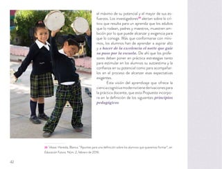 el máximo de su potencial y el mayor de sus es-
fuerzos. Los investigadores20
alertan sobre lo crí-
tico que resulta para un aprendiz que los adultos
que lo rodean, padres y maestros, muestren am-
bición por lo que puede alcanzar y exigencia para
que lo consiga. Más que conformarse con míni-
mos, los alumnos han de aprender a aspirar alto
y a hacer de la excelencia el norte que guíe
su paso por la escuela. De ahí que los profe-
sores deban poner en práctica estrategias tanto
para estimular en los alumnos su autoestima y la
conﬁanza en su potencial como para acompañar-
los en el proceso de alcanzar esas expectativas
exigentes.
Esta visión del aprendizaje que ofrece la
cienciacognitivamodernatienederivacionespara
la práctica docente, que esta Propuesta incorpo-
ra en la deﬁnición de los siguientes principios
pedagógicos.
20 Véase: Heredia, Blanca. “Apuntes para una deﬁnición sobre los alumnos que queremos formar”, en
Educación Futura. Núm. 2, febrero de 2016.
42
 