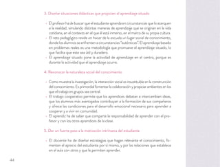 3. Diseñar situaciones didácticas que propicien el aprendizaje situado
Elprofesorhadebuscarqueelestudianteaprendaencircunstanciasqueloacerquen
a la realidad, simulando distintas maneras de aprendizaje que se originan en la vida
cotidiana, en el contexto en el que él está inmerso, en el marco de su propia cultura.
El reto pedagógico reside en hacer de la escuela un lugar social de conocimiento,
dondelosalumnosseenfrentenacircunstancias“auténticas”.Elaprendizajebasado
en problemas reales es una metodología que promueve el aprendizaje situado, lo
que facilita que este sea útil y duradero.
El aprendizaje situado pone la actividad de aprendizaje en el centro, porque es
durante la actividad que el aprendizaje ocurre.
4. Reconocer la naturaleza social del conocimiento
Como muestra la investigación, la interacción social es insustituible en la construcción
delconocimiento.Esprimordialfomentarlacolaboraciónypropiciarambientesenlos
que el trabajo en grupos sea central.
El trabajo cooperativo permite que los aprendices debatan e intercambien ideas,
que los alumnos más aventajados contribuyan a la formación de sus compañeros
y ofrece las condiciones para el desarrollo emocional necesario para aprender a
cooperar y a vivir en comunidad.
El aprendiz ha de saber que comparte la responsabilidad de aprender con el pro-
fesor y con los otros aprendices de la clase.
5. Dar un fuerte peso a la motivación intrínseca del estudiante
El docente ha de diseñar estrategias que hagan relevante el conocimiento, fo-
menten el aprecio del estudiante por sí mismo, y por las relaciones que establece
en el aula con otros y que le permiten aprender.
44
 