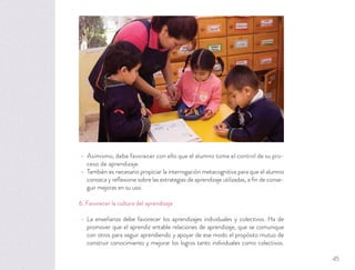 Asimismo, debe favorecer con ello que el alumno tome el control de su pro-
ceso de aprendizaje.
También es necesario propiciar la interrogación metacognitiva para que el alumno
conozca y reﬂexione sobre las estrategias de aprendizaje utilizadas, a ﬁn de conse-
guir mejoras en su uso.
6. Favorecer la cultura del aprendizaje
La enseñanza debe favorecer los aprendizajes individuales y colectivos. Ha de
promover que el aprendiz entable relaciones de aprendizaje, que se comunique
con otros para seguir aprendiendo y apoyar de ese modo el propósito mutuo de
construir conocimiento y mejorar los logros tanto individuales como colectivos.
45
 