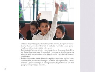 Debe dar al aprendiz oportunidades de aprender del error, de repensar, reconsi-
derar y rehacer; fomentar el desarrollo de productos intermedios y crear oportu-
nidades de realimentación copiosa entre pares.
Es importante hacer conscientes a los niños y jóvenes de su aprendizaje. Darle
voz al aprendiz en su proceso de aprendizaje y reconocer el derecho que tiene a
involucrarse en éste, cultivando su participación activa y su capacidad de auto-
conocimiento.
Fomentar que los estudiantes aprendan a regular sus emociones, impulsos y mo-
tivaciones en el proceso de aprendizaje; a establecer metas personales y a moni-
torearlas; a gestionar el tiempo, las estrategias de estudio y a interactuar con otros
para propiciar aprendizajes relevantes.
46
 
