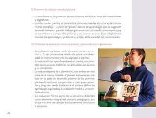 9. Promover la relación interdisciplinaria
La enseñanza ha de promover la relación entre disciplinas, áreas del conocimiento
y asignaturas.
La información que hoy se tiene sobre cómo se crean las estructuras de conoci-
miento complejo —a partir de “piezas” básicas de aprendizajes que se organizan
de cierta manera— permite trabajar para crear estructuras de conocimiento que
se transﬁeren a campos disciplinarios y situaciones nuevas. Esta adaptabilidad
moviliza los aprendizajes y potencia su utilidad en la sociedad del conocimiento.
10. Entender la evaluación como un proceso relacionado con la planeación
La evaluación no busca medir el conocimiento memo-
rístico. Es un proceso que resulta de aplicar una diver-
sidad de instrumentos y de los aspectos a estimar.
La evaluación del aprendizaje tiene en cuenta tres varia-
bles: las situaciones didácticas, las actividades del alumno
y los contenidos.
La evaluación parte de la planeación, pues ambas son dos
caras de la misma moneda: al planear la enseñanza, con
base en la zona de desarrollo próximo de los alumnos,
planteando opciones que permitan a cada quien apren-
der y progresar desde donde está, el profesor deﬁne los
aprendizajes esperados y la evaluación medirá si un alum-
no los alcanza.
La evaluación forma parte de la secuencia didáctica
como elemento integral del proceso pedagógico, por
lo que no tiene un carácter exclusivamente conclusivo
o sumativo.
48
 