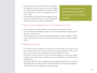 La evaluación busca conocer cómo los estudian-
tes organizan, estructuran y usan sus aprendizajes
en contextos determinados para resolver proble-
mas de distintos niveles de complejidad y de di-
versa índole.
Laevaluacióncontribuyealaautorregulacióncog-
nitiva pues realimenta al alumno con argumentos
claros y constructivos sobre su desempeño.
11. Superar la visión de la disciplina como mero cumplimiento de normas
En la escuela se ha de dar cabida a la autorregulación cognitiva y moral.
Se han de ofrecer estrategias que permitan a los estudiantes autorregularse para
aprender y para convivir.
Se debe propiciar un ambiente de aprendizaje seguro, cordial, acogedor, colabo-
rativo y estimulante, en el que cada niño o joven sea valorado y se sienta seguro
y libre.
12. Modelar el aprendizaje
Los maestros serán modelos de conducta para sus alumnos, por lo que han de
ser vistos ejecutando los comportamientos que quieren impulsar en ellos, tanto
frente a sus alumnos como compartiendo las actividades con ellos.
Han de leer, escribir, buscar información, analizarla, generar conjeturas y realizar
cualquier otra práctica que consideren que, como aprendices, sus alumnos han
de desarrollar.
El profesor ejecutará las estrategias de aprendizaje identiﬁcando en voz alta los
procedimientos que realiza y será consciente de la función “de andamiaje del pen-
samiento” que en ese modelaje cumple el lenguaje.
La evaluación parte de la
planeación, pues ambas
son dos caras de la misma
moneda.
49
 
