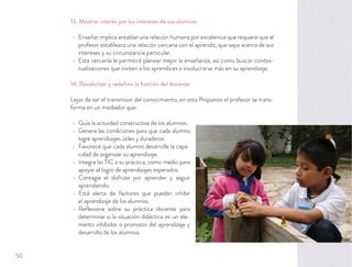 13. Mostrar interés por los intereses de sus alumnos
Enseñar implica entablar una relación humana por excelencia que requiere que el
profesor establezca una relación cercana con el aprendiz, que sepa acerca de sus
intereses y su circunstancia particular.
Esta cercanía le permitirá planear mejor la enseñanza, así como buscar contex-
tualizaciones que inviten a los aprendices a involucrarse más en su aprendizaje.
14. Revalorizar y redeﬁnir la función del docente
Lejos de ser el transmisor del conocimiento, en esta Propuesta el profesor se trans-
forma en un mediador que:
Guía la actividad constructiva de los alumnos.
Genera las condiciones para que cada alumno
logre aprendizajes útiles y duraderos.
Favorece que cada alumno desarrolle la capa-
cidad de organizar su aprendizaje.
Integra las TIC a su práctica, como medio para
apoyar el logro de aprendizajes esperados.
Contagia el disfrute por aprender y seguir
aprendiendo.
Está alerta de factores que puedan inhibir
el aprendizaje de los alumnos.
Reﬂexiona sobre su práctica docente para
determinar si la situación didáctica es un ele-
mento inhibidor o promotor del aprendizaje y
desarrollo de los alumnos.
50
 
