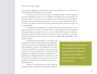 Ambientes de aprendizaje
Los procesos cognitivos necesarios para que el aprendizaje ocurra no están des-
vinculados de los ambientes que los propician.
La dinámica dentro de la escuela es compleja debido a la diversidad de
factores relevantes en ella. En un ambiente favorable para el aprendizaje, los
maestros logran una comunicación efectiva con cada alumno y ello posibilita
atenderlos de manera personal y productiva. Si hay un buen manejo del ambien-
te, tanto los maestros como los alumnos pueden dirigir los esfuerzos al logro de
los aprendizajes.
El ambiente de aprendizaje es un conjunto de factores que favorecen o diﬁ-
cultan la interacción social en un espacio físico o virtual determinado. El ambiente
trasciende la idea de espacio físico y descansa, fundamentalmente, en las distintas
relaciones humanas que dan sentido a su existencia. Implica un espacio y un tiempo,
donde los participantes construyen conocimientos y desarrollan capacidades, habi-
lidades y valores.
El ambiente de aprendizaje no se limita a las
condiciones materiales necesarias para la implemen-
tación del currículo o a las relaciones interpersonales
entre maestros y alumnos. Se establece en las diná-
micas que constituyen los procesos educativos y que
implican acciones, experiencias y vivencias de cada
participante; actitudes, condiciones materiales y so-
cioafectivas; múltiples relaciones con el entorno; y la
infraestructura necesaria para la concreción de los
propósitos culturales que se explicitan en toda pro-
puesta educativa.
Cambiar los ambientes para el aprendizaje en
la escuela implica modiﬁcar los modos de interacción
El ambiente de aprendizaje
es un conjunto de factores
que favorecen o dificultan
la interacción social en
un espacio físico o virtual
determinado.
51
 