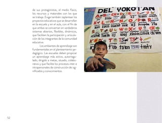 de sus protagonistas, el medio físico,
los recursos y materiales con los que
se trabaja. Exige también replantear los
proyectos educativos que se desarrollan
en la escuela y en el aula, con el ﬁn de
que ambas se conviertan en verdaderos
sistemas abiertos, ﬂexibles, dinámicos,
que faciliten la participación y articula-
ción de los integrantes de la comunidad
educativa.
Los ambientes de aprendizaje son
fundamentales en el planteamiento pe-
dagógico. Las escuelas deben propiciar
un aprendizaje más activo, autorregu-
lado, dirigido a metas, situado, colabo-
rativo y que facilite los procesos inter e
intrapersonales de construcción de sig-
niﬁcados y conocimientos.
52
 