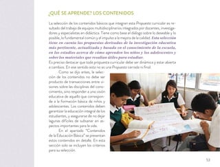 ¿QUÉ SE APRENDE? LOS CONTENIDOS
La selección de los contenidos básicos que integran esta Propuesta curricular es re-
sultado del trabajo de equipos multidisciplinarios integrados por docentes, investiga-
dores y especialistas en didáctica. Tiene como base el diálogo sobre lo deseable y lo
posible, lo fundamental común y el impulso a la mejora de la calidad. Esta selección
tiene en cuenta las propuestas derivadas de la investigación educativa
más pertinente, actualizada y basada en el conocimiento de la escuela,
en los estudios acerca de cómo aprenden los niños y los adolescentes y
sobre los materiales que resultan útiles para estudiar.
Es preciso destacar que toda propuesta curricular debe ser dinámica y estar abierta
a cambios. En ese sentido esta no es una Propuesta cerrada ni ﬁnal.
Como se dijo antes, la selec-
ción de los contenidos no debe ser
producto de transacciones entre vi-
siones sobre las disciplinas del cono-
cimiento, sino responder a una visión
educativa de aquello que correspon-
de a la formación básica de niños y
adolescentes. Los contenidos deben
garantizar la educación integral de los
estudiantes, y asegurarse de no dejar
lagunas difíciles de subsanar en as-
pectos importantes para la vida.
En el apartado “Contenidos
de la Educación Básica” se presentan
estos contenidos en detalle. En esta
sección solo se incluyen los criterios
para su selección.
53
 