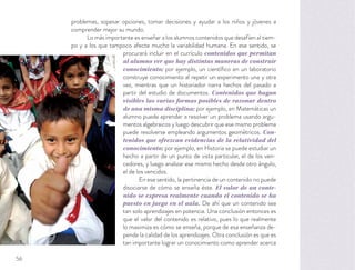 problemas, sopesar opciones, tomar decisiones y ayudar a los niños y jóvenes a
comprender mejor su mundo.
Lo más importante es enseñar a los alumnos contenidos que desafíen al tiem-
po y a los que tampoco afecte mucho la variabilidad humana. En ese sentido, se
procurará incluir en el currículo contenidos que permitan
al alumno ver que hay distintas maneras de construir
conocimiento; por ejemplo, un cientíﬁco en un laboratorio
construye conocimiento al repetir un experimento una y otra
vez, mientras que un historiador narra hechos del pasado a
partir del estudio de documentos. Contenidos que hagan
visibles las varias formas posibles de razonar dentro
de una misma disciplina; por ejemplo, en Matemáticas un
alumno puede aprender a resolver un problema usando argu-
mentos algebraicos y luego descubrir que ese mismo problema
puede resolverse empleando argumentos geométricos. Con-
tenidos que ofrezcan evidencias de la relatividad del
conocimiento; por ejemplo, en Historia se puede estudiar un
hecho a partir de un punto de vista particular, el de los ven-
cedores, y luego analizar ese mismo hecho desde otro ángulo,
el de los vencidos.
En ese sentido, la pertinencia de un contenido no puede
disociarse de cómo se enseña éste. El valor de un conte-
nido se expresa realmente cuando el contenido se ha
puesto en juego en el aula. De ahí que un contenido sea
tan solo aprendizajes en potencia. Una conclusión entonces es
que el valor del contenido es relativo, pues lo que realmente
lo maximiza es cómo se enseña, porque de esa enseñanza de-
pende la calidad de los aprendizajes. Otra conclusión es que es
tan importante lograr un conocimiento como aprender acerca
56
 