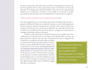 de cómo lo aprendimos. Ese saber (al que se le llama “metacognición”) permite a los
alumnos aprender cada vez más, porque tienen mayor control sobre sus formas de
aprender. Sin embargo, esta importante reﬂexión acerca de cómo se aprende (que
también es un contenido) a menudo no tiene cabida en el aula por la presión
que tienen los docentes para cubrir la totalidad de los contenidos de un programa.
3. Balance entre cantidad de temas y calidad de los aprendizajes
Uno de los diagnósticos, ya mencionado, que motivan la reforma del currículo vi-
gente de la Educación Básica es su extensión excesiva, la cual ha sido objetada por
muchos maestros, quienes se lamentan por no poder cubrir todos los temas con
suﬁciencia. De ahí que otro criterio para la deﬁnición de contenidos del currículo
se reﬁera a la cantidad de temas que ha de abarcar un programa si lo que busca es
conseguir aprendizajes valiosos y duraderos.
El ejercicio para balancear la cantidad de temas que es posible cubrir ade-
cuadamente en el tiempo lectivo es una tarea crítica del desarrollo curricular, a la
que se denomina “ejercicio de suma cero”. Esto quiere decir que la integración de
contenidos a un programa de estudio debe considerar
el número de temas que se pueden abarcar correcta-
mente, sin prisa y dedicando el tiempo necesario a su
comprensión. En ese sentido, la incorporación de
un contenido importante puede requerir el des-
carte de otro, no necesariamente menos importan-
te. De poco sirve incluir muchos temas en un progra-
ma de estudio si con ello se compromete la calidad de
los aprendizajes, pero es una triste verdad que una vez
que un tema se incorpora al currículo es muy difícil
que salga. Siempre habrá quién lo deﬁenda y pugne
para que no se deseche.
El ejercicio para balancear
la cantidad de temas
que es posible cubrir
adecuadamente en el tiempo
lectivo es una tarea crítica del
desarrollo curricular.
57
 