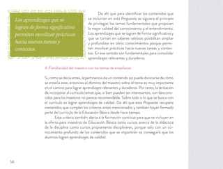 De ahí que para identiﬁcar los contenidos que
se incluirían en esta Propuesta se siguiera el principio
de privilegiar los temas fundamentales que propicien
la mejor calidad del conocimiento y el entendimiento.
Los aprendizajes que se logran de forma signiﬁcativa y
que se tornan en saberes valiosos posibilitan ampliar
y profundizar en otros conocimientos porque permi-
ten movilizar prácticas hacia nuevas tareas y contex-
tos. En ese sentido son fundamentales para consolidar
aprendizajes relevantes y duraderos.
4. Familiaridad del maestro con los temas de enseñanza
Si, como se decía antes, la pertinencia de un contenido no puede disociarse de cómo
se enseña este, entonces el dominio del maestro sobre el tema es muy importante
en el camino para lograr aprendizajes relevantes y duraderos. Por tanto, la tentación
de incorporar al currículo temas que, si bien pueden ser interesantes, son descono-
cidos para los maestros no parece recomendable. Sobre todo si lo que se busca con
el currículo es lograr aprendizajes de calidad. De ahí que esta Propuesta recupere
contenidos que cumplan los criterios antes mencionados y también hayan formado
parte del currículo de la Educación Básica desde hace tiempo.
Este criterio también alerta a la formación continua para que se incluyan en
la oferta para maestros de Educación Básica tanto cursos acerca de la didáctica
de la disciplina como cursos propiamente disciplinares, porque solo con un co-
nocimiento profundo de los contenidos que se impartirán se conseguirá que los
alumnos logren aprendizajes de calidad.
Los aprendizajes que se
logran de forma significativa
permiten movilizar prácticas
hacia nuevas tareas y
contextos.
58
 