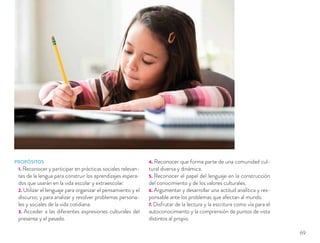 PROPÓSITOS
1. Reconocer y participar en prácticas sociales relevan-
tes de la lengua para construir los aprendizajes espera-
dos que usarán en la vida escolar y extraescolar.
2. Utilizar el lenguaje para organizar el pensamiento y el
discurso; y para analizar y resolver problemas persona-
les y sociales de la vida cotidiana.
3. Acceder a las diferentes expresiones culturales del
presente y el pasado.
4. Reconocer que forma parte de una comunidad cul-
tural diversa y dinámica.
5. Reconocer el papel del lenguaje en la construcción
del conocimiento y de los valores culturales.
6. Argumentar y desarrollar una actitud analítica y res-
ponsable ante los problemas que afectan al mundo.
7. Disfrutar de la lectura y la escritura como vía para el
autoconocimiento y la comprensión de puntos de vista
distintos al propio.
69
 
