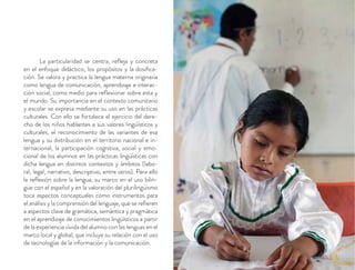 La particularidad se centra, reﬂeja y concreta
en el enfoque didáctico, los propósitos y la dosiﬁca-
ción. Se valora y practica la lengua materna originaria
como lengua de comunicación, aprendizaje e interac-
ción social, como medio para reﬂexionar sobre esta y
el mundo. Su importancia en el contexto comunitario
y escolar se expresa mediante su uso en las prácticas
culturales. Con ello se fortalece el ejercicio del dere-
cho de los niños hablantes a sus valores lingüísticos y
culturales, el reconocimiento de las variantes de esa
lengua y su distribución en el territorio nacional e in-
ternacional, la participación cognitiva, social y emo-
cional de los alumnos en las prácticas lingüísticas con
dicha lengua en distintos contextos y ámbitos (labo-
ral, legal, narrativo, descriptivo, entre otros). Para ello
la reﬂexión sobre la lengua, su marco en el uso bilin-
güe con el español y en la valoración del plurilingüismo
toca aspectos conceptuales como instrumentos para
el análisis y la comprensión del lenguaje, que se reﬁeren
a aspectos clave de gramática, semántica y pragmática
en el aprendizaje de conocimientos lingüísticos a partir
de la experiencia vívida del alumno con las lenguas en el
marco local y global, que incluye su relación con el uso
de tecnologías de la información y la comunicación.
 