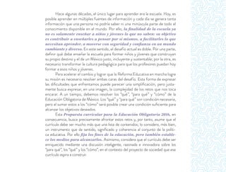 Hace algunas décadas, el único lugar para aprender era la escuela. Hoy, es
posible aprender en múltiples fuentes de información y cada día se genera tanta
información que una persona no podría saber ni una minúscula parte de todo el
conocimiento disponible en el mundo. Por ello, la finalidad de la escuela ya
no es solamente enseñar a niños y jóvenes lo que no saben: su objetivo
es contribuir a enseñarles a pensar por sí mismos, a facilitarles lo que
necesitan aprender, a moverse con seguridad y confianza en un mundo
cambiante y diverso. En este sentido, el desafío actual es doble. Por una parte,
deﬁnir qué debe enseñar la escuela para formar niños y jóvenes que construyan
su propio destino y el de un México justo, incluyente y sustentable; por la otra, es
necesario transformar la cultura pedagógica para que los profesores puedan hoy
formar a esos niños y jóvenes.
Para acelerar el cambio y lograr que la Reforma Educativa en marcha logre
su misión es necesario resolver ambas caras del desafío. Esta forma de expresar
las diﬁcultades que enfrentamos puede parecer una simpliﬁcación, pero justa-
mente busca expresar, en una imagen, la complejidad de los retos que nos toca
encarar. A un tiempo, debemos resolver los “qué”, “para qué” y “cómo” de la
Educación Obligatoria de México. Los “qué” y “para qué” son condición necesaria,
pero al sumar estos a los “cómo” será posible crear una condición suﬁciente para
alcanzar los objetivos deseados.
Esta Propuesta curricular para la Educación Obligatoria 2016, en
consecuencia, busca precisamente afrontar estos retos y, por tanto, asume que el
currículo debe ser mucho más que una lista de contenidos; lo considera, más bien,
un instrumento que da sentido, signiﬁcado y coherencia al conjunto de la políti-
ca educativa. Por ello fija los fines de la educación, pero también estable-
ce los medios para alcanzarlos. Asimismo, considera que el currículo debe ser
enriquecido mediante una discusión inteligente, razonada e innovadora sobre los
“para qué”, los “qué” y los “cómo”, en el contexto del proyecto de sociedad que ese
currículo aspira a construir.
 