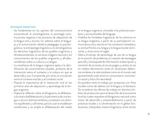 ENFOQUE DIDÁCTICO
Se fundamenta en los aportes del constructivismo
sociocultural; la sociolingüística; la psicología cons-
tructivista respecto a los procesos de adquisición de
la lengua oral y escrita; los saberes sobre el lengua-
je y la comunicación desde la pedagogía, la psicolin-
güística, la antropología lingüística y la etnolingüística;
los derechos lingüísticos de los pueblos originarios y
afrodescendientes, la narrativa indígena nacional y los
conocimientos de los pueblos originarios y afrodes-
cendientes sobre su cultura y su lengua.
La enseñanza de la lengua originaria apela a la iden-
tiﬁcación de conocimientos situados, producto de la
interacción entre el contexto y la cultura en que se
desarrolla y usa. Comprende, por tanto, la vinculación
entre el contexto escolar y el contexto social.
Postula la importancia de la interacción oral en los
primeros años de adquisición y aprendizaje de la len-
gua originaria.
Implica la reﬂexión sobre el bilingüismo, la alfabetiza-
ción dual o bialfabetización y la pertinencia de una len-
gua u otra en distintos ámbitos y contextos con domi-
nio equilibrado y suﬁciente, para lo cual se establecen
condiciones y se amplía la alfabetización del medio
en la lengua originaria, vinculada a las prácticas esco-
lares y socioculturales del lenguaje.
Visibiliza las fortalezas lingüísticas de los alumnos en
su lengua originaria, a partir de su participación co-
municativa oral y escrita en los contextos inmediatos,
su actitud frente a su lengua y la lengua escolar domi-
nante, y otras como el inglés.
Valora el tiempo de aprendizaje de uso de su lengua
en la solución de problemas, la creación de estrategias
para ello y la búsqueda de información; la descripción y
narración de acciones; el uso en juegos y cantos; el uso
en medios electrónicos tanto en situaciones didácti-
cas similares a la vida cotidiana como en el mundo real,
aprovechando todo entorno comunicativo comunita-
rio social y físico (la naturaleza).
Se pondera tanto el trabajo por proyectos con ﬁnes
sociales como de talleres con la lengua y la literatura.
Se consideran las ofertas de trabajo en distintos ám-
bitos de producción para el desarrollo de la economía
local las cuales requieren el bilingüismo nacional como
motor de desarrollo y emprendedurismo a partir de
prácticas locales y su dinamización en lo global (tra-
ductores, intérpretes, historia lingüística, entre otros).
81
 