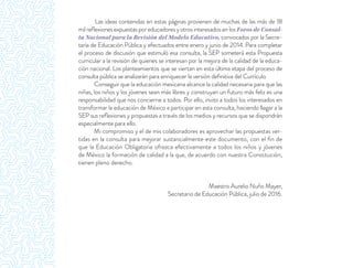 Las ideas contenidas en estas páginas provienen de muchas de las más de 18
mil reﬂexiones expuestas por educadores y otros interesados en los Foros de Consul-
ta Nacional para la Revisión del Modelo Educativo, convocados por la Secre-
taría de Educación Pública y efectuados entre enero y junio de 2014. Para completar
el proceso de discusión que estimuló esa consulta, la SEP someterá esta Propuesta
curricular a la revisión de quienes se interesan por la mejora de la calidad de la educa-
ción nacional. Los planteamientos que se viertan en esta última etapa del proceso de
consulta pública se analizarán para enriquecer la versión deﬁnitiva del Currículo.
Conseguir que la educación mexicana alcance la calidad necesaria para que las
niñas, los niños y los jóvenes sean más libres y construyan un futuro más feliz es una
responsabilidad que nos concierne a todos. Por ello, invito a todos los interesados en
transformar la educación de México a participar en esta consulta, haciendo llegar a la
SEP sus reﬂexiones y propuestas a través de los medios y recursos que se dispondrán
especialmente para ello.
Mi compromiso y el de mis colaboradores es aprovechar las propuestas ver-
tidas en la consulta para mejorar sustancialmente este documento, con el ﬁn de
que la Educación Obligatoria ofrezca efectivamente a todos los niños y jóvenes
de México la formación de calidad a la que, de acuerdo con nuestra Constitución,
tienen pleno derecho.
Maestro Aurelio Nuño Mayer,
Secretario de Educación Pública, julio de 2016.
 