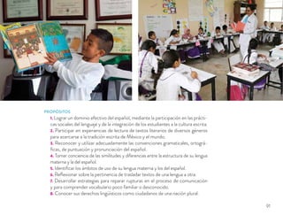 PROPÓSITOS
1. Lograr un dominio efectivo del español, mediante la participación en las prácti-
cas sociales del lenguaje y de la integración de los estudiantes a la cultura escrita.
2. Participar en experiencias de lectura de textos literarios de diversos géneros
para acercarse a la tradición escrita de México y el mundo.
3. Reconocer y utilizar adecuadamente las convenciones gramaticales, ortográ-
ﬁcas, de puntuación y pronunciación del español.
4. Tomar conciencia de las similitudes y diferencias entre la estructura de su lengua
materna y la del español.
5. Identiﬁcar los ámbitos de uso de su lengua materna y los del español.
6. Reﬂexionar sobre la pertinencia de trasladar textos de una lengua a otra.
7. Desarrollar estrategias para reparar rupturas en el proceso de comunicación
y para comprender vocabulario poco familiar o desconocido.
8. Conocer sus derechos lingüísticos como ciudadanos de una nación plural.
91
 