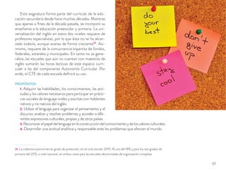 Esta asignatura forma parte del currículo de la edu-
cación secundaria desde hace muchas décadas. Mientras
que apenas a ﬁnes de la década pasada, se incorporó su
enseñanza a la educación preescolar y primaria. La uni-
versalización del inglés en estos dos niveles requiere de
profesores especialistas, por lo que ésta no se ha alcan-
zado todavía, aunque avanza de forma creciente25
. Asi-
mismo, requiere de la concurrencia tripartita de fondos,
federales, estatales y municipales. En tanto no se gene-
ralice, las escuelas que aún no cuentan con maestros de
inglés sumarán las horas lectivas de este espacio curri-
cular a las del componente Autonomía Curricular. Por
ende, el CTE de cada escuela deﬁnirá su uso.
PROPÓSITOS
1. Adquirir las habilidades, los conocimientos, las acti-
tudes y los valores necesarios para participar en prácti-
cas sociales de lenguaje orales y escritas con hablantes
nativos y no nativos del inglés.
2. Utilizar el lenguaje para organizar el pensamiento y el
discurso; analizar y resolver problemas y acceder a dife-
rentes expresiones culturales, propias y de otros países.
3. Reconocer el papel del lenguaje en la construcción del conocimiento y de los valores culturales.
4. Desarrollar una actitud analítica y responsable ante los problemas que afectan al mundo.
25 La cobertura para el tercer grado de preescolar, en el ciclo escolar 2015-16, era del 18% y para los seis grados de
primaria del 20%, a nivel nacional; en ambos casos para las escuelas denominadas de organización completa.
97
 