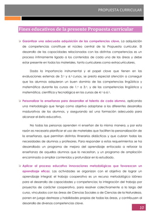 PROPUESTA CURRICULAR
10
Fines educativos de la presente Propuesta curricular
Garantizar una adecuada adquisición de las competencias clave. La adquisición
de competencias constituye el núcleo central de la Propuesta curricular. El
desarrollo de las capacidades relacionadas con las distintas competencias es un
proceso íntimamente ligado a los contenidos de cada una de las áreas y debe
estar presente en todos los materiales, tanto curriculares como extracurriculares.
Dada la importancia instrumental y el papel clave que tienen en las
evaluaciones externas de 3.o y 6.o cursos, se presta especial atención a conseguir
que los alumnos adquieran un buen dominio de las competencias lingüística y
matemática durante los cursos de 1.o a 3.o, y de las competencias lingüística y
matemática, científica y tecnológica en los cursos de 4.o a 6.o.
Personalizar la enseñanza para desarrollar el talento de cada alumno, aplicando
una metodología que tenga como objetivo adaptarse a los diferentes desarrollos
madurativos de los alumnos, y asegurando así una formación adecuada para
alcanzar el éxito educativo.
No todas las personas aprenden ni enseñan de la misma manera, y por esta
razón es necesario planificar el uso de materiales que faciliten la personalización de
la enseñanza, que permitan distintos itinerarios didácticos y que cubran todas las
necesidades de alumnos y profesores. Para responder a estos requerimientos se ha
desarrollado un programa de mejora del aprendizaje enfocado a reforzar la
enseñanza de aquellos alumnos que lo necesitan, y un programa de ampliación
encaminado a ampliar contenidos y profundizar en lo estudiado.
Aplicar al proceso educativo innovaciones metodológicas que favorezcan un
aprendizaje eficaz. Las actividades se organizan con el objetivo de lograr un
aprendizaje integral; el trabajo cooperativo es un recurso metodológico idóneo
para el desarrollo de capacidades y competencias; la integración del trabajo por
proyectos de carácter cooperativo, para resolver colectivamente a lo largo del
curso, vinculados con las áreas de Ciencias Sociales o de Ciencias de la Naturaleza,
ponen en juego destrezas y habilidades propias de todas las áreas, y contribuyen al
desarrollo de diversas competencias clave.
 