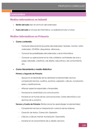 PROPUESTA CURRICULAR
100
Contenidos
Medios informáticos en Infantil
Dentro del aula bien en el rincón del ordenador.
Fuera del aula en el aula de informática. Lo realizará el tutor o tutora.
Medios informáticos en Primaria
Como contenido:
- Conocer básicamente las partes del ordenador: teclado, monitor, ratón,
ordenador, CD-ROM, disqueteras, altavoces...
- Conocer las posibilidades del ordenador y de la informática.
- Conocer sus aplicaciones en la vida cotidiana: actividades de ocio y
juego, laborales, creativas y de diseño, educativas y de conocimiento,
etc.
Como Herramienta o medio didáctico:
Primero y Segundo de Primaria:
- Apoyar en el desarrollo de las destrezas fundamentales: lectura,
comprensión lectora, auditiva, escritura- expresión, cálculo, numeración,
series y clasificaciones.
- Afianzar aspectos espaciales y temporales.
- Favorecer la creatividad y la comunicación.
- Iniciarse en el mundo de las comunicaciones: correo electrónico con
alumnos de su entorno.
Tercero y Cuarto de Primaria (Perfeccionar los aprendizajes fundamentales)
- Comprensión lectora e interpretación correcta de las órdenes.
- Creación de textos. Corrección. Expresión.
- Cálculo y cálculo mental. Numeración. Geometría.
- Iniciarse en el conocimiento de su Medio cercano.
 