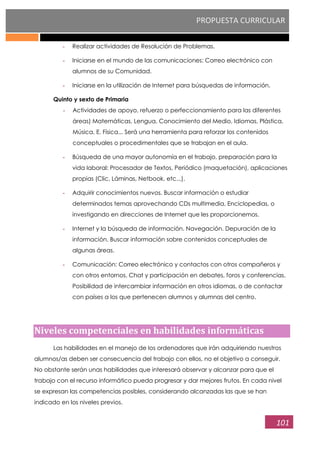 PROPUESTA CURRICULAR
101
- Realizar actividades de Resolución de Problemas.
- Iniciarse en el mundo de las comunicaciones: Correo electrónico con
alumnos de su Comunidad.
- Iniciarse en la utilización de Internet para búsquedas de información.
Quinto y sexto de Primaria
- Actividades de apoyo, refuerzo o perfeccionamiento para las diferentes
áreas) Matemáticas, Lengua, Conocimiento del Medio, Idiomas, Plástica,
Música, E. Física... Será una herramienta para reforzar los contenidos
conceptuales o procedimentales que se trabajan en el aula.
- Búsqueda de una mayor autonomía en el trabajo, preparación para la
vida laboral: Procesador de Textos, Periódico (maquetación), aplicaciones
propias (Clic, Láminas, Netbook, etc...).
- Adquirir conocimientos nuevos. Buscar información o estudiar
determinados temas aprovechando CDs multimedia, Enciclopedias, o
investigando en direcciones de Internet que les proporcionemos.
- Internet y la búsqueda de información. Navegación. Depuración de la
información. Buscar información sobre contenidos conceptuales de
algunas áreas.
- Comunicación: Correo electrónico y contactos con otros compañeros y
con otros entornos. Chat y participación en debates, foros y conferencias.
Posibilidad de intercambiar información en otros idiomas, o de contactar
con países a los que pertenecen alumnos y alumnas del centro.
Niveles competenciales en habilidades informáticas
Las habilidades en el manejo de los ordenadores que irán adquiriendo nuestros
alumnos/as deben ser consecuencia del trabajo con ellos, no el objetivo a conseguir.
No obstante serán unas habilidades que interesará observar y alcanzar para que el
trabajo con el recurso informático pueda progresar y dar mejores frutos. En cada nivel
se expresan las competencias posibles, considerando alcanzadas las que se han
indicado en los niveles previos.
 