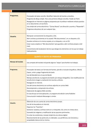 PROPUESTA CURRICULAR
103
Programas. Procesador de textos sencillo: WordPad. Selección de fuentes y tamaños.
Programa de dibujo simple. Para unos primeros dibujos sencillos. Puede ser Paint.
Navegación en Internet en páginas propuestas por el profesor mediante enlaces puestos
en un documento o el escritorio.
Uso simple del correo electrónico. "Correo Nuevo" con dirección y asunto y "Responder".
Programas educativos de casi cualquier tipo.
Usuario. Manipular correctamente los disquetes y CDs.
Abrir archivos ya existentes en la carpeta "Mis documentos", en un disquete o CD.
Guardar archivos en la misma carpeta, en un disquete, o en un CD.
Crear nueva carpeta en "Mis documentos" para guardar y abrir archivos propios o del
nivel.
Conocimiento del vocabulario técnico que designa los elementos con los que se trabaja
habitualmente.
QUINTO Y SEXTO DE PRIMARIA
Manejo del teclado
Uso competo del teclado incluyendo algunos "atajos" para facilitar los trabajos.
Programas. Procesador de textos con formato de fuentes, párrafo e inclusión de gráficos. (Word)
Copiar, cortar y pegar fragmentos de texto.
Uso del WordArt (en el caso de Word).
Manejo sencillo de un programa de diseño y/o retoque fotográfico. Con modificación de
tamaño de la imagen y realización de recortes y efectos.
Navegación en Internet.
Uso del correo electrónico con archivos adjuntos en correo Web
Descompresión y compresión de archivos.
Elaboración de páginas Web sencillas.
En caso de que se le de aplicación, un programa de edición como Publisher
Comunicación mediante Messenger o similar.
Usuario.
Obtención de una cuenta de correo electrónico propia.
Uso de los buscadores en Internet.
Organizar los "Favoritos".
Gestionar carpetas y archivos tanto en un disquette, CD, como en el disco duro.
Scaneado de imágenes y modificación de las opciones pertinentes.
Si se dan las condiciones, manejo simple de una cámara digital.
Reconocimiento de las partes de un ordenador, sus periféricos y las funciones y
propiedades básicas de los mismos.
 